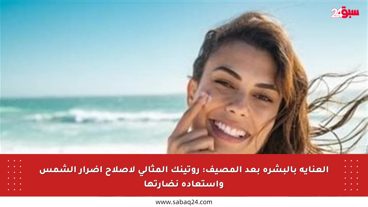 العناية بالبشرة بعد المصيف: روتينك المثالي لإصلاح أضرار الشمس واستعادة نضارتها